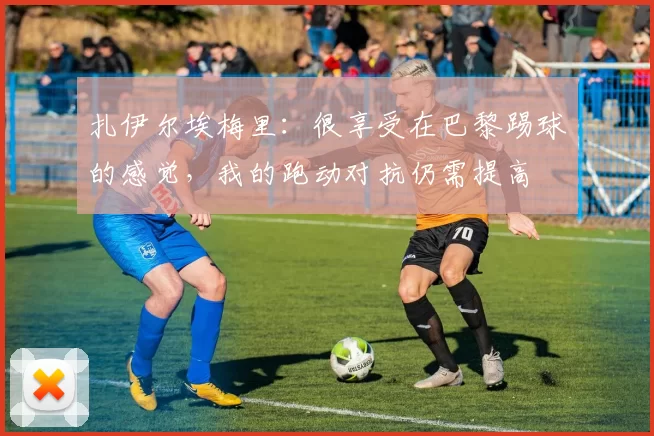 扎伊尔埃梅里：很享受在巴黎踢球的感觉，我的跑动对抗仍需提高