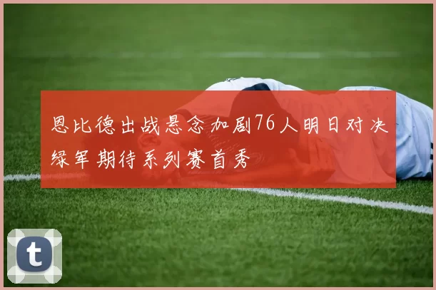恩比德出战悬念加剧76人明日对决绿军期待系列赛首秀