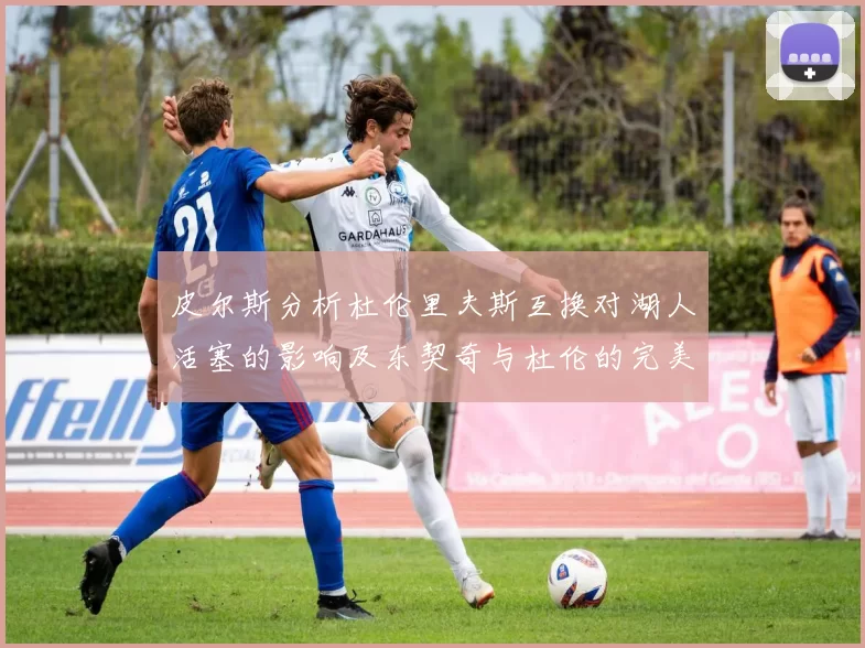 皮尔斯分析杜伦里夫斯互换对湖人活塞的影响及东契奇与杜伦的完美搭配
