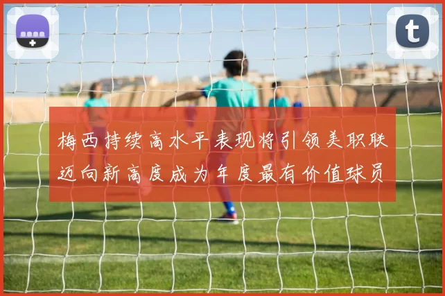 梅西持续高水平表现将引领美职联迈向新高度成为年度最有价值球员