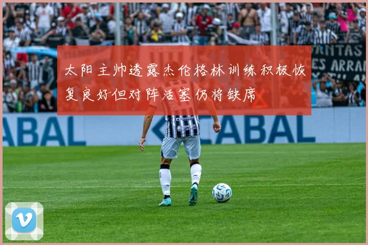 太阳主帅透露杰伦格林训练积极恢复良好但对阵活塞仍将缺席