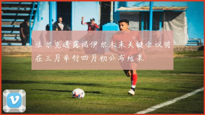 法尔克透露诺伊尔未来关键会议将在三月举行四月初公布结果