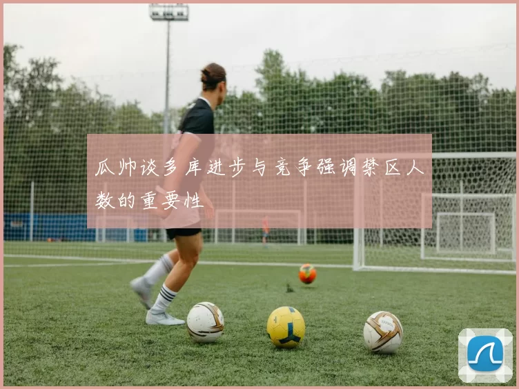 瓜帅谈多库进步与竞争强调禁区人数的重要性