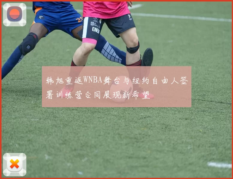 韩旭重返WNBA舞台与纽约自由人签署训练营合同展现新希望