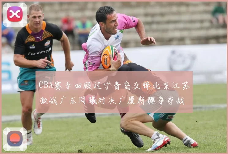 CBA赛季回顾辽宁青岛交锋北京江苏激战广东同曦对决广厦新疆争夺战精彩纷呈