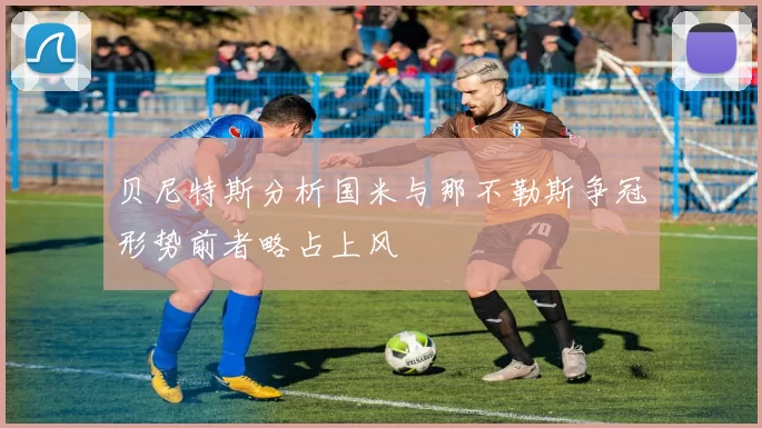 贝尼特斯分析国米与那不勒斯争冠形势前者略占上风