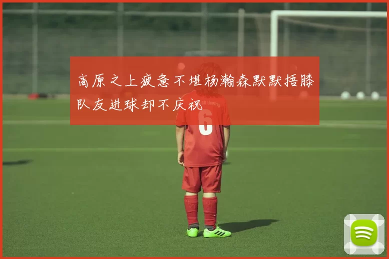 高原之上疲惫不堪杨瀚森默默捂膝队友进球却不庆祝