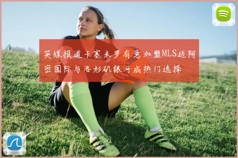 英媒报道卡塞米罗有意加盟MLS迈阿密国际与洛杉矶银河成热门选择