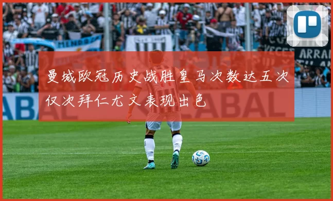 曼城欧冠历史战胜皇马次数达五次仅次拜仁尤文表现出色