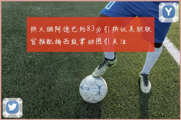 热火晒阿德巴约83分引热议美职联官推配梅西鼓掌动图引关注