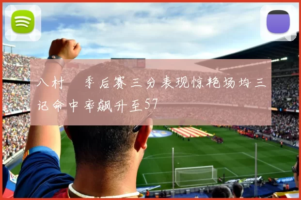 八村塁季后赛三分表现惊艳场均三记命中率飙升至57