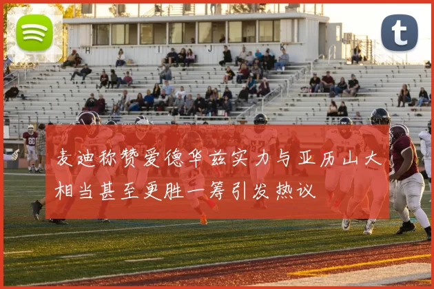 麦迪称赞爱德华兹实力与亚历山大相当甚至更胜一筹引发热议