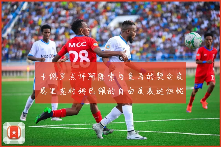 卡佩罗点评阿隆索与皇马的契合度恩里克对姆巴佩的自由度表达担忧