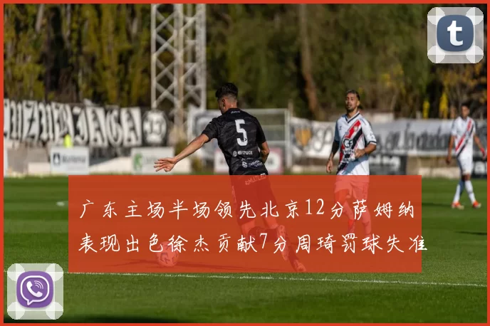 广东主场半场领先北京12分萨姆纳表现出色徐杰贡献7分周琦罚球失准