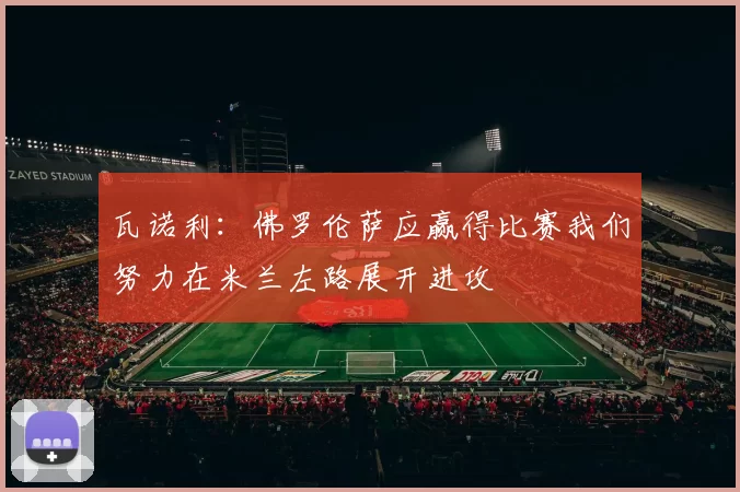 瓦诺利：佛罗伦萨应赢得比赛我们努力在米兰左路展开进攻