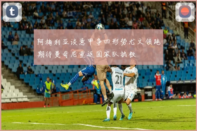 阿梅利亚谈意甲争四形势尤文领跑期待曼奇尼重返国家队执教