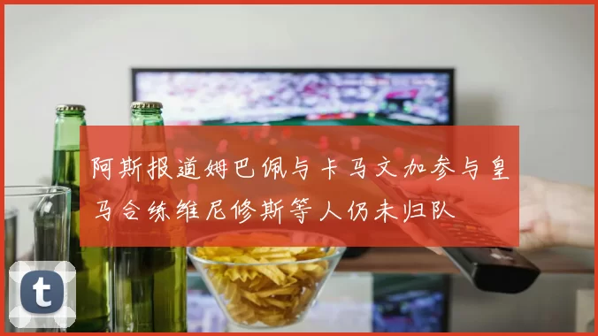 阿斯报道姆巴佩与卡马文加参与皇马合练维尼修斯等人仍未归队